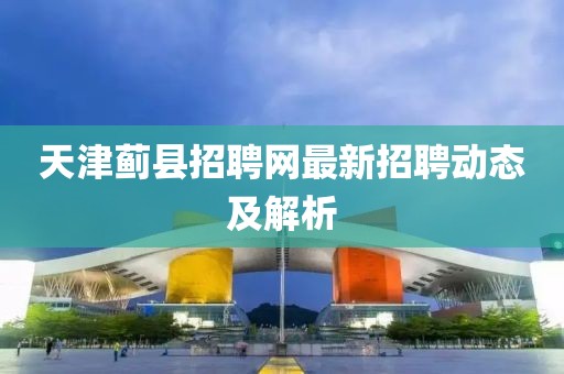 天津薊縣招聘網(wǎng)最新招聘動態(tài)及解析
