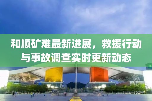和順礦難最新進(jìn)展，救援行動(dòng)與事故調(diào)查實(shí)時(shí)更新動(dòng)態(tài)