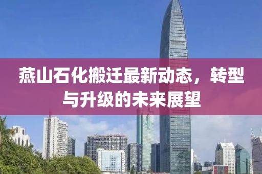 燕山石化搬遷最新動(dòng)態(tài)，轉(zhuǎn)型與升級(jí)的未來展望