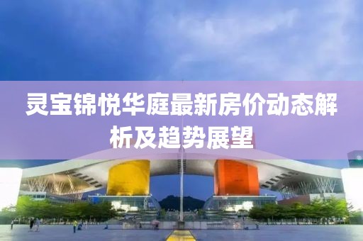 靈寶錦悅?cè)A庭最新房價動態(tài)解析及趨勢展望