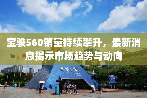 寶駿560銷量持續(xù)攀升，最新消息揭示市場趨勢與動向