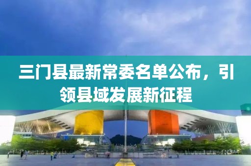 三門縣最新常委名單公布，引領(lǐng)縣域發(fā)展新征程