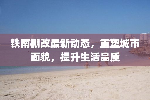 鐵南棚改最新動(dòng)態(tài)，重塑城市面貌，提升生活品質(zhì)