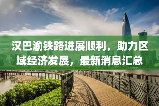 漢巴渝鐵路進展順利，助力區(qū)域經(jīng)濟發(fā)展，最新消息匯總
