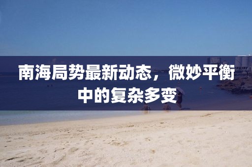 南海局勢最新動(dòng)態(tài)，微妙平衡中的復(fù)雜多變