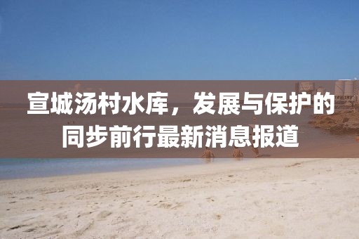 宣城湯村水庫，發(fā)展與保護(hù)的同步前行最新消息報(bào)道