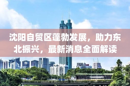 沈陽自貿(mào)區(qū)蓬勃發(fā)展，助力東北振興，最新消息全面解讀