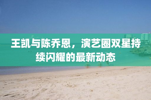 王凱與陳喬恩，演藝圈雙星持續(xù)閃耀的最新動態(tài)