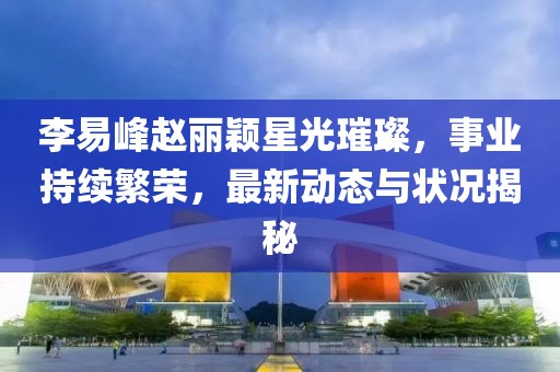 李易峰趙麗穎星光璀璨，事業(yè)持續(xù)繁榮，最新動態(tài)與狀況揭秘