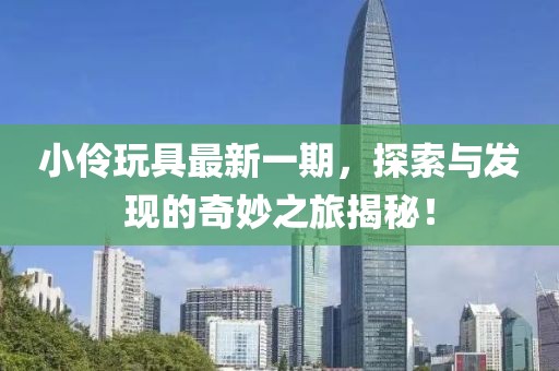 小伶玩具最新一期，探索與發(fā)現(xiàn)的奇妙之旅揭秘！