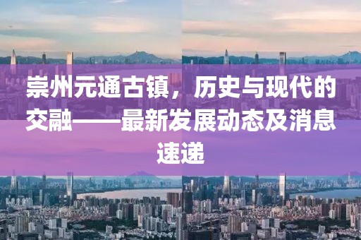 崇州元通古鎮(zhèn)，歷史與現(xiàn)代的交融——最新發(fā)展動態(tài)及消息速遞