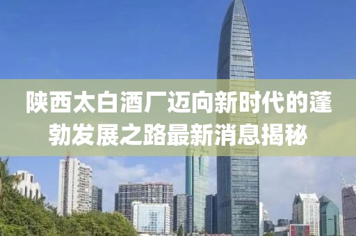 陜西太白酒廠邁向新時(shí)代的蓬勃發(fā)展之路最新消息揭秘
