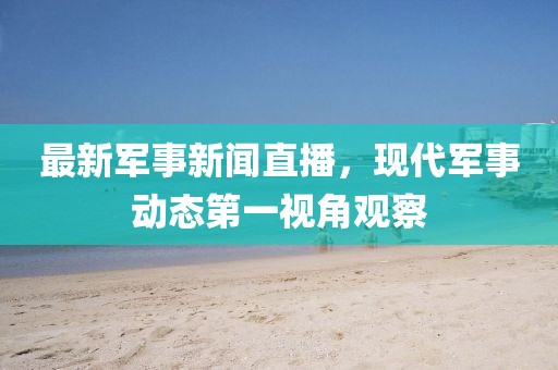 最新軍事新聞直播，現(xiàn)代軍事動態(tài)第一視角觀察