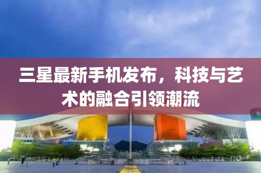 三星最新手機(jī)發(fā)布，科技與藝術(shù)的融合引領(lǐng)潮流