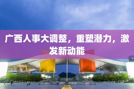 廣西人事大調(diào)整，重塑潛力，激發(fā)新動能