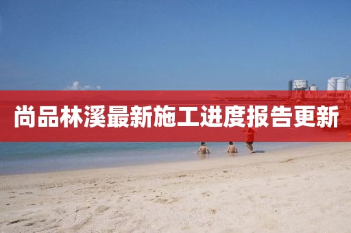 尚品林溪最新施工進(jìn)度報告更新