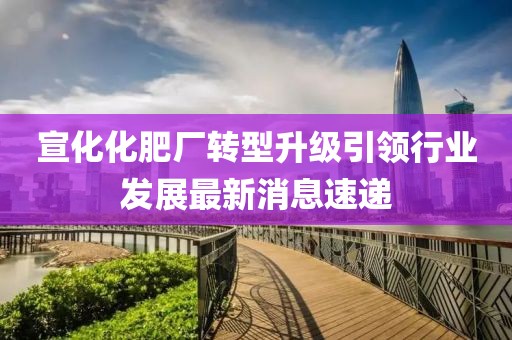 宣化化肥廠轉(zhuǎn)型升級引領(lǐng)行業(yè)發(fā)展最新消息速遞