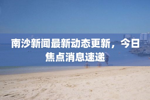 南沙新聞最新動(dòng)態(tài)更新，今日焦點(diǎn)消息速遞