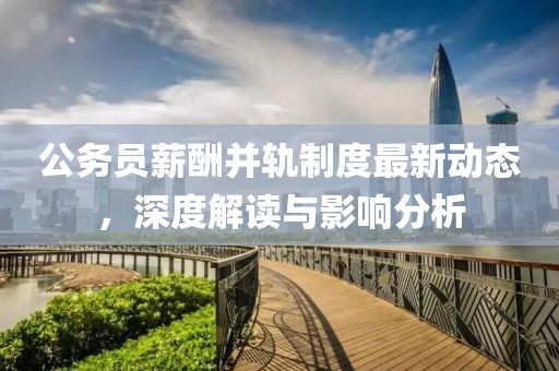 公務(wù)員薪酬并軌制度最新動態(tài)，深度解讀與影響分析