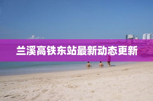 蘭溪高鐵東站最新動態(tài)更新