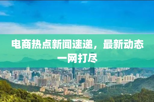 電商熱點(diǎn)新聞速遞，最新動態(tài)一網(wǎng)打盡