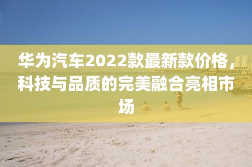 華為汽車2022款最新款價格，科技與品質(zhì)的完美融合亮相市場