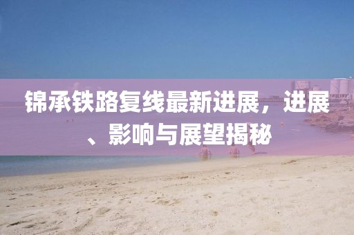 錦承鐵路復(fù)線最新進(jìn)展，進(jìn)展、影響與展望揭秘