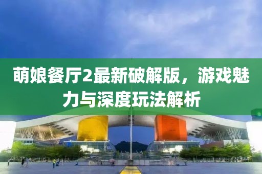 萌娘餐廳2最新破解版，游戲魅力與深度玩法解析