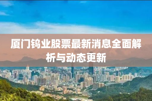 廈門鎢業(yè)股票最新消息全面解析與動態(tài)更新