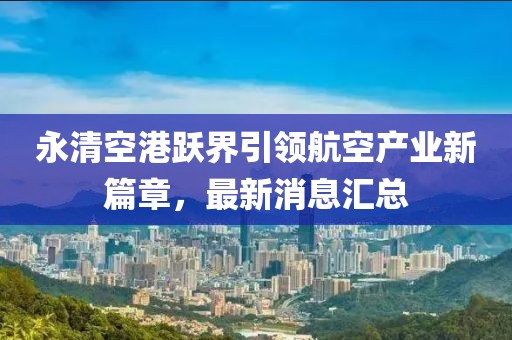 永清空港躍界引領(lǐng)航空產(chǎn)業(yè)新篇章，最新消息匯總