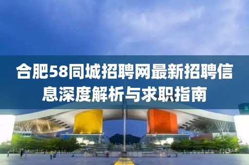 合肥58同城招聘網(wǎng)最新招聘信息深度解析與求職指南