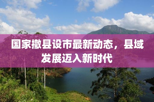 國家撤縣設(shè)市最新動態(tài)，縣域發(fā)展邁入新時代