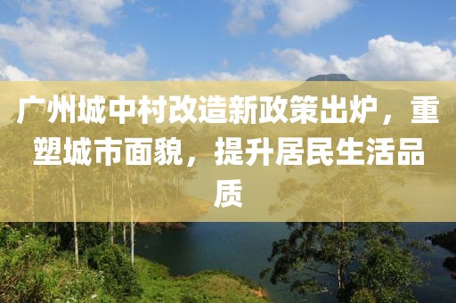 廣州城中村改造新政策出爐，重塑城市面貌，提升居民生活品質(zhì)