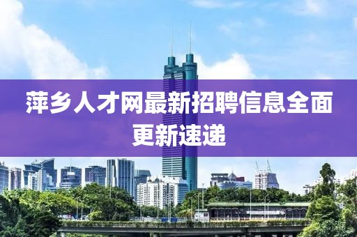 萍鄉(xiāng)人才網(wǎng)最新招聘信息全面更新速遞