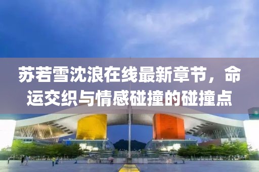 蘇若雪沈浪在線最新章節(jié)，命運(yùn)交織與情感碰撞的碰撞點(diǎn)