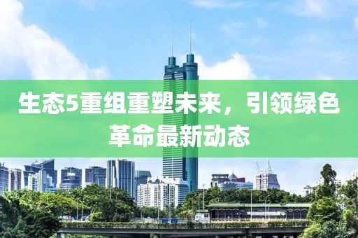 生態(tài)5重組重塑未來，引領(lǐng)綠色革命最新動態(tài)