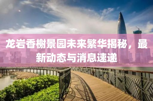 龍巖香榭景園未來繁華揭秘，最新動態(tài)與消息速遞