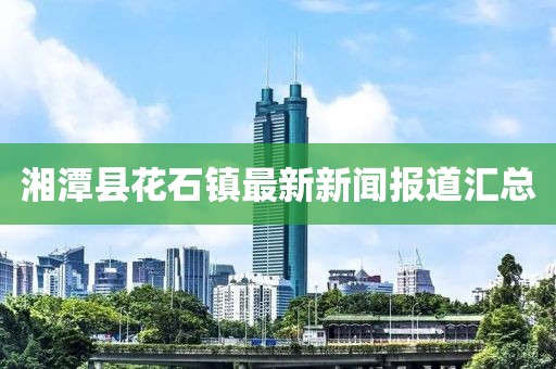 湘潭縣花石鎮(zhèn)最新新聞報(bào)道匯總