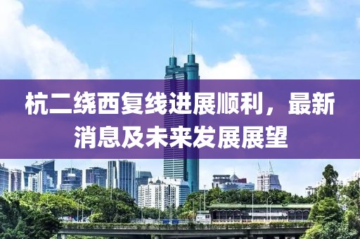 杭二繞西復(fù)線進展順利，最新消息及未來發(fā)展展望