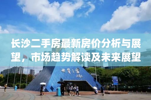 長沙二手房最新房價分析與展望，市場趨勢解讀及未來展望