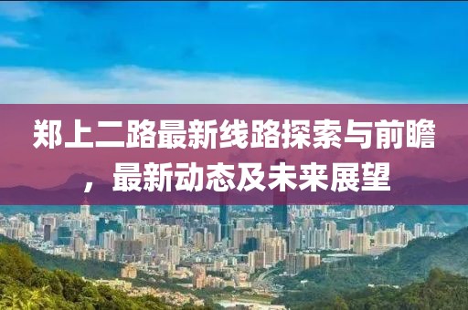鄭上二路最新線路探索與前瞻，最新動(dòng)態(tài)及未來(lái)展望