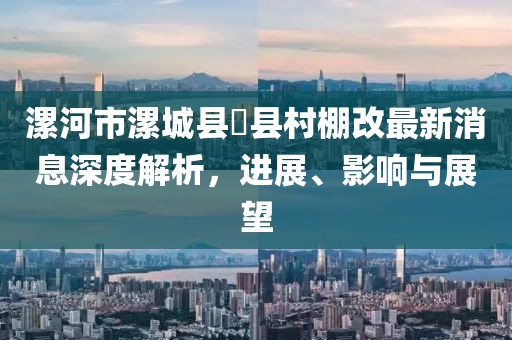 漯河市漯城縣漷縣村棚改最新消息深度解析，進展、影響與展望