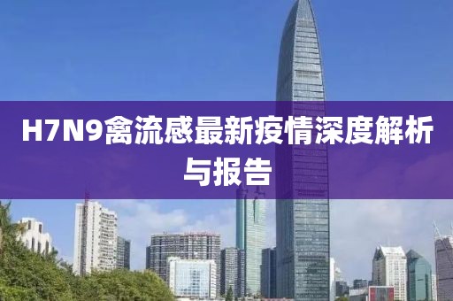 H7N9禽流感最新疫情深度解析與報告