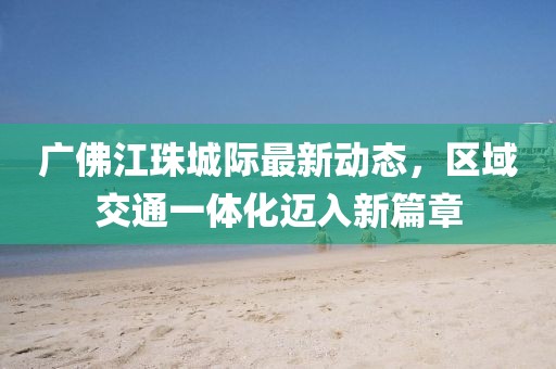 廣佛江珠城際最新動(dòng)態(tài)，區(qū)域交通一體化邁入新篇章