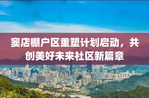 竇店棚戶區(qū)重塑計(jì)劃啟動，共創(chuàng)美好未來社區(qū)新篇章
