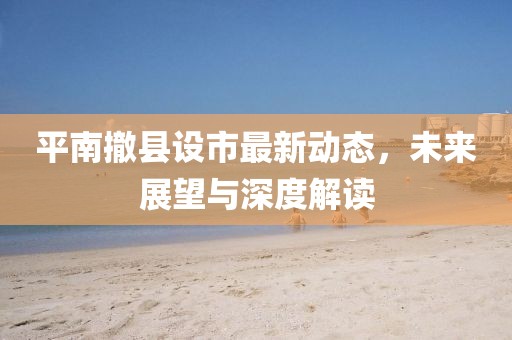 平南撤縣設(shè)市最新動(dòng)態(tài)，未來展望與深度解讀