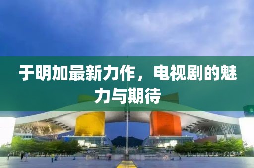 于明加最新力作，電視劇的魅力與期待