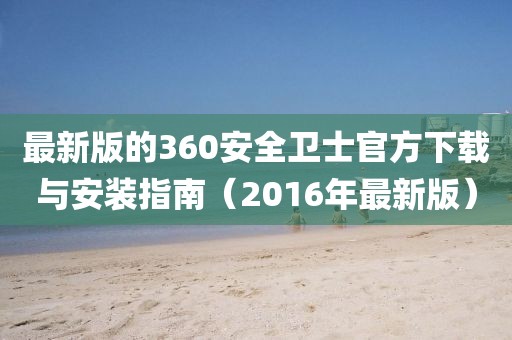最新版的360安全衛(wèi)士官方下載與安裝指南（2016年最新版）