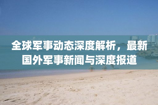 全球軍事動態(tài)深度解析，最新國外軍事新聞與深度報道