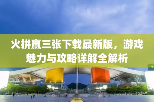 火拼贏三張下載最新版，游戲魅力與攻略詳解全解析
